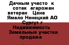Дачным участо .к 6 сотак  агарожан ветеран › Цена ­ 400 - Ямало-Ненецкий АО, Сургут г. Недвижимость » Земельные участки продажа   